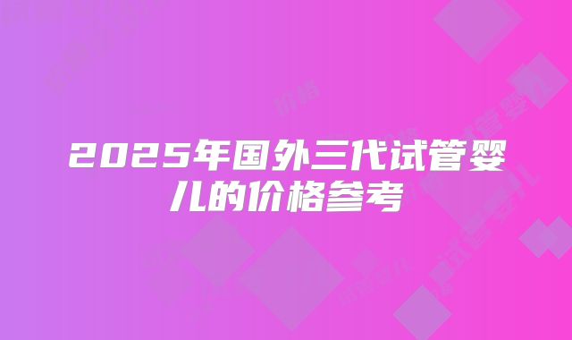 2025年国外三代试管婴儿的价格参考