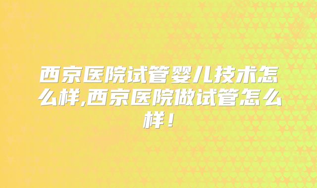 西京医院试管婴儿技术怎么样,西京医院做试管怎么样!