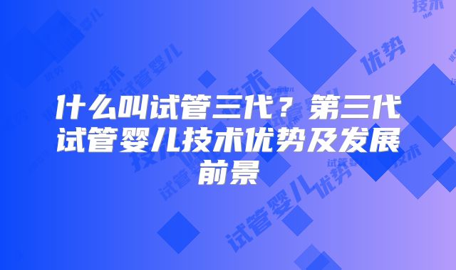 什么叫试管三代？第三代试管婴儿技术优势及发展前景