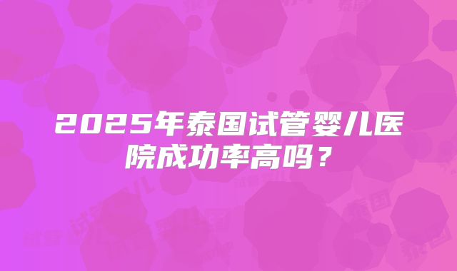 2025年泰国试管婴儿医院成功率高吗?