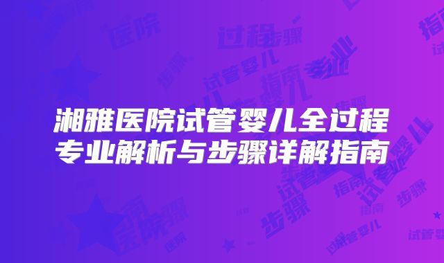 湘雅医院试管婴儿全过程专业解析与步骤详解指南