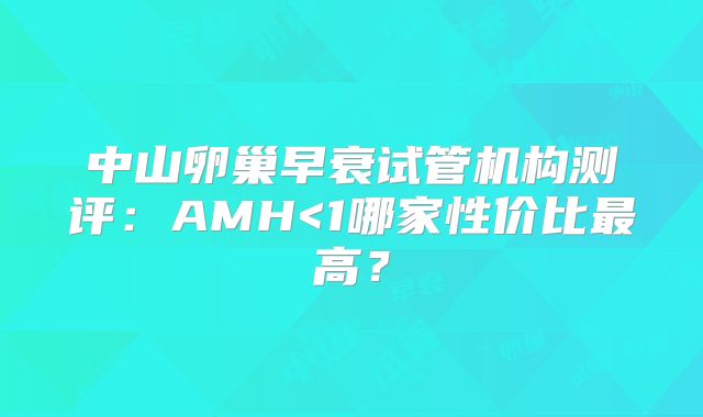 中山卵巢早衰试管机构测评:AMH<1哪家性价比最高?