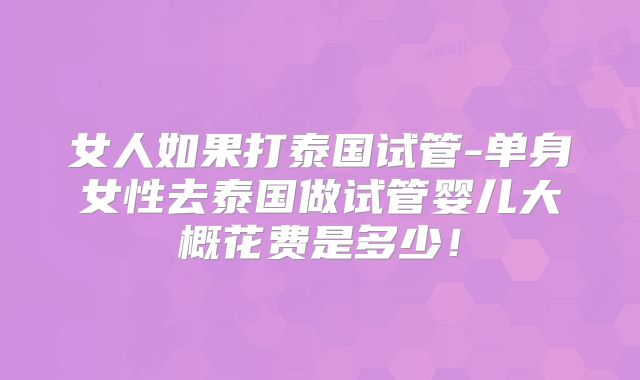 女人如果打泰国试管-单身女性去泰国做试管婴儿大概花费是多少!