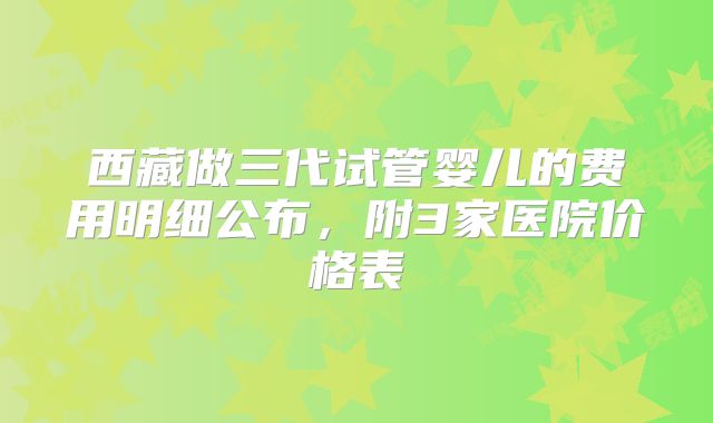 西藏做三代试管婴儿的费用明细公布,附3家医院价格表