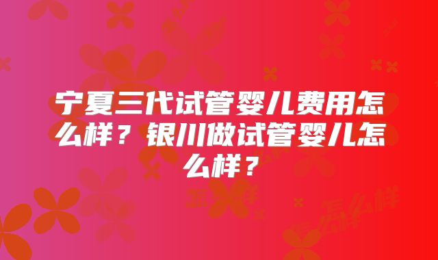 宁夏三代试管婴儿费用怎么样？银川做试管婴儿怎么样？
