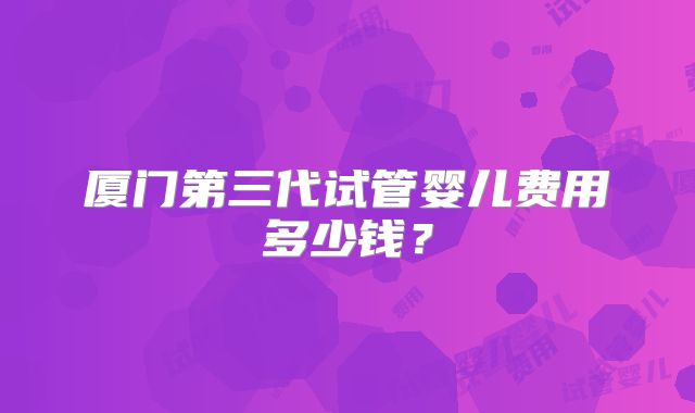 厦门第三代试管婴儿费用多少钱？