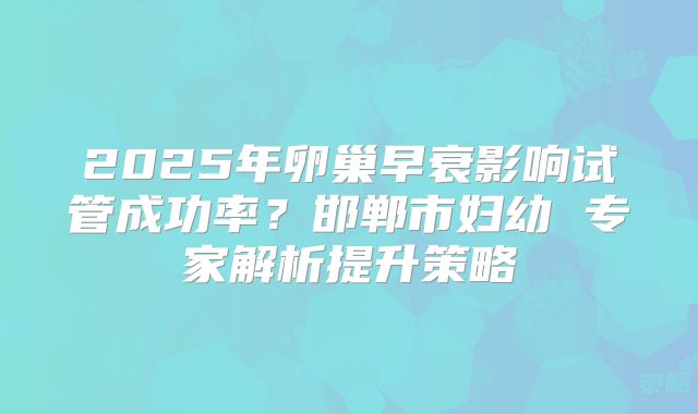 2025年卵巢早衰影响试管成功率？邯郸市妇幼 专家解析提升策略