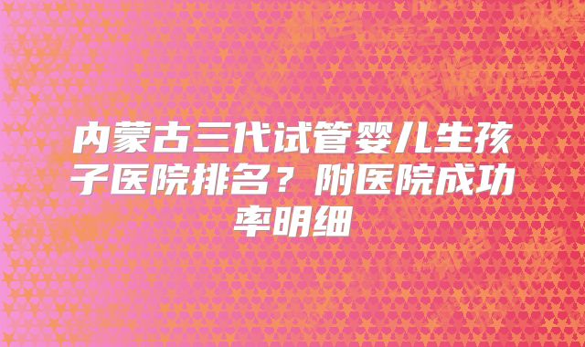 内蒙古三代试管婴儿生孩子医院排名？附医院成功率明细