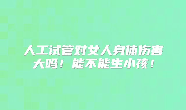 人工试管对女人身体伤害大吗!能不能生小孩!