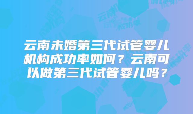 云南未婚第三代试管婴儿机构成功率如何?云南可以做第三代试管婴儿吗?