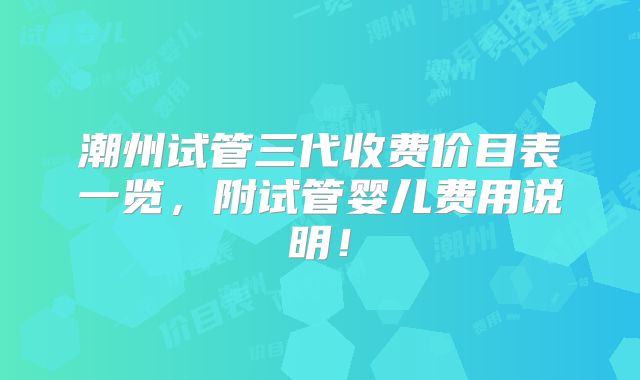 潮州试管三代收费价目表一览,附试管婴儿费用说明!