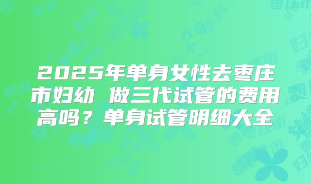 2025年单身女性去枣庄市妇幼 做三代试管的费用高吗？单身试管明细大全