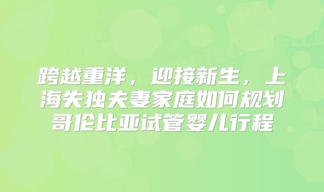 跨越重洋，迎接新生，上海失独夫妻家庭如何规划哥伦比亚试管婴儿行程
