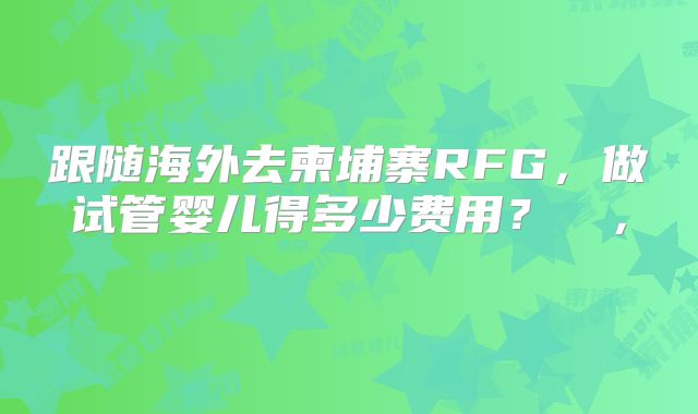 跟随海外去柬埔寨RFG，做试管婴儿得多少费用？  ， 