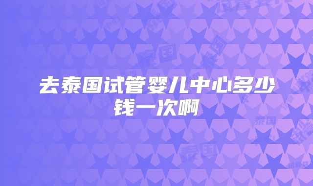 去泰国试管婴儿中心多少钱一次啊