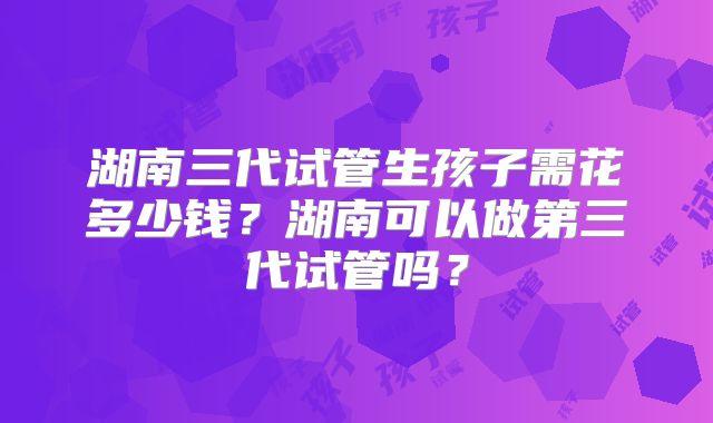 湖南三代试管生孩子需花多少钱？湖南可以做第三代试管吗？