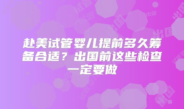 赴美试管婴儿提前多久筹备合适？出国前这些检查一定要做