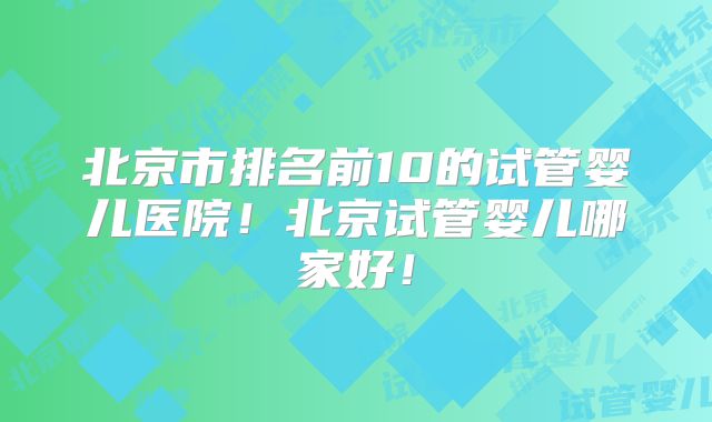 北京市排名前10的试管婴儿医院！北京试管婴儿哪家好！