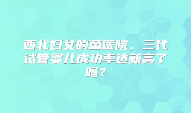 西北妇女的童医院，三代试管婴儿成功率达新高了吗？