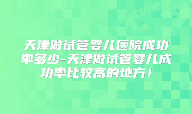 天津做试管婴儿医院成功率多少-天津做试管婴儿成功率比较高的地方！