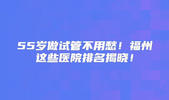 55岁做试管不用愁！福州这些医院排名揭晓！