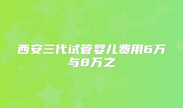 西安三代试管婴儿费用6万与8万之