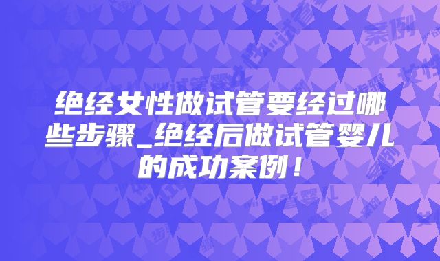 绝经女性做试管要经过哪些步骤_绝经后做试管婴儿的成功案例！