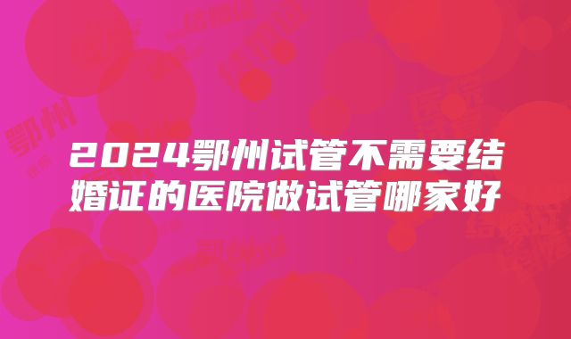 2024鄂州试管不需要结婚证的医院做试管哪家好