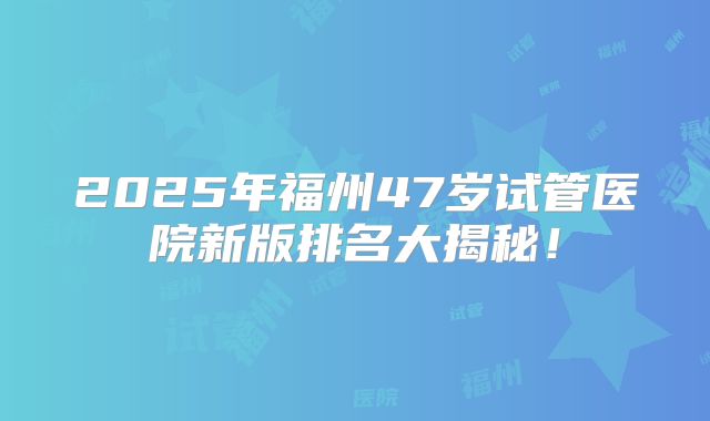 2025年福州47岁试管医院新版排名大揭秘！