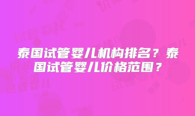 泰国试管婴儿机构排名？泰国试管婴儿价格范围？