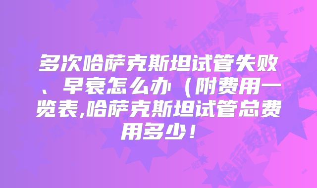 多次哈萨克斯坦试管失败、早衰怎么办(附费用一览表,哈萨克斯坦试管总费用多少!