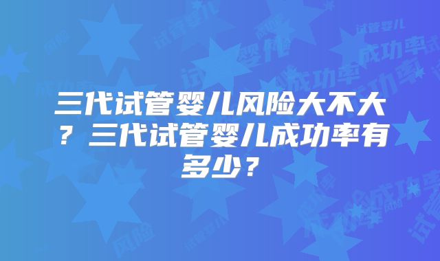 三代试管婴儿风险大不大?三代试管婴儿成功率有多少?
