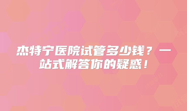 杰特宁医院试管多少钱？一站式解答你的疑惑！