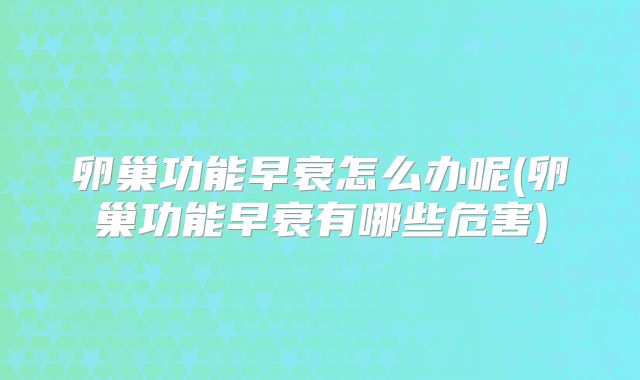 卵巢功能早衰怎么办呢(卵巢功能早衰有哪些危害)