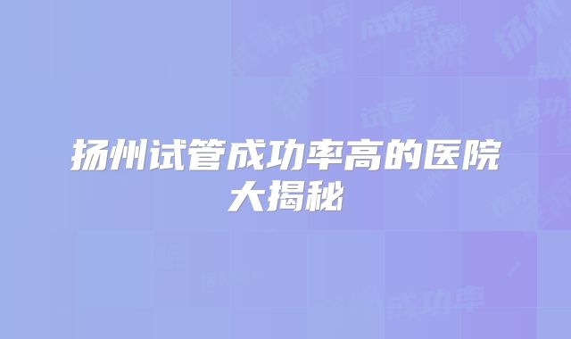 扬州试管成功率高的医院大揭秘
