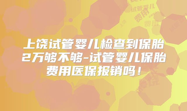上饶试管婴儿检查到保胎2万够不够-试管婴儿保胎费用医保报销吗！