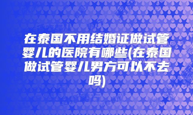 在泰国不用结婚证做试管婴儿的医院有哪些(在泰国做试管婴儿男方可以不去吗)