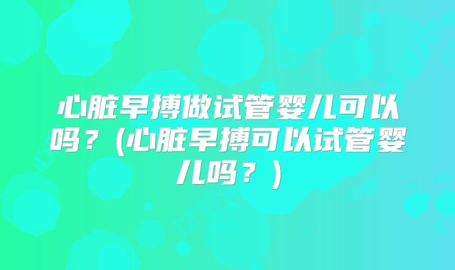 心脏早搏做试管婴儿可以吗？(心脏早搏可以试管婴儿吗？)
