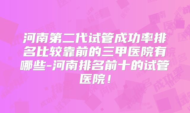 河南第二代试管成功率排名比较靠前的三甲医院有哪些-河南排名前十的试管医院！