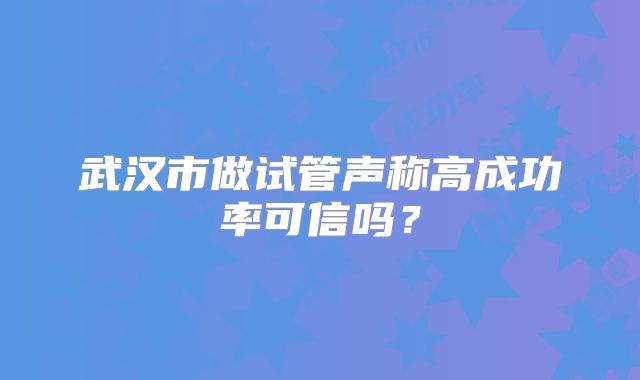 武汉市做试管声称高成功率可信吗?