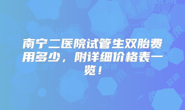 南宁二医院试管生双胎费用多少，附详细价格表一览！