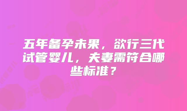五年备孕未果，欲行三代试管婴儿，夫妻需符合哪些标准？