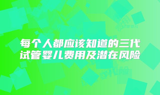 每个人都应该知道的三代试管婴儿费用及潜在风险