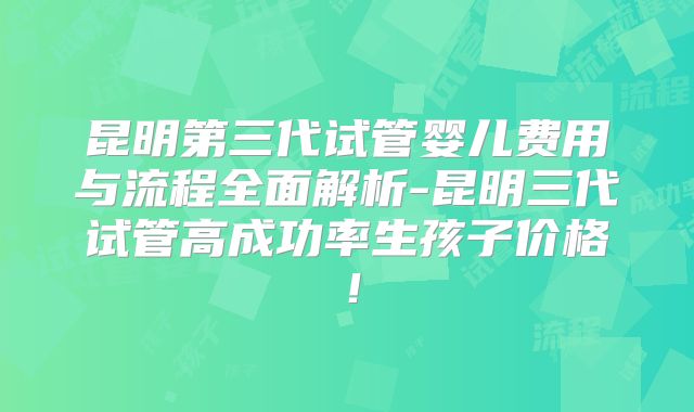 昆明第三代试管婴儿费用与流程全面解析-昆明三代试管高成功率生孩子价格!