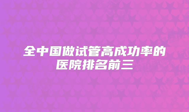 全中国做试管高成功率的医院排名前三