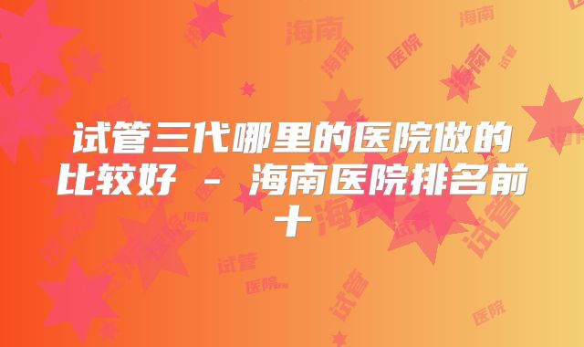 试管三代哪里的医院做的比较好 - 海南医院排名前十