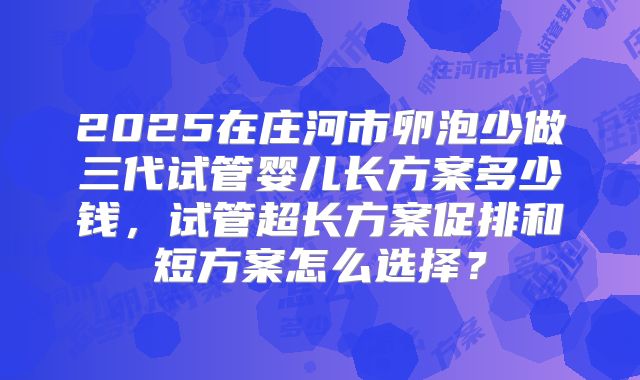 2025在庄河市卵泡少做三代试管婴儿长方案多少钱，试管超长方案促排和短方案怎么选择？