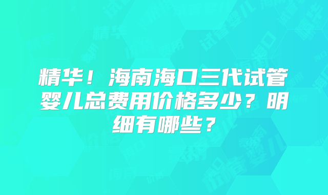 精华!海南海口三代试管婴儿总费用价格多少?明细有哪些?