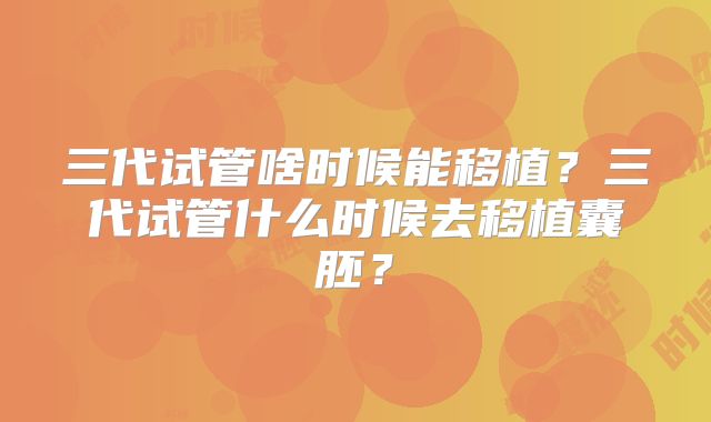 三代试管啥时候能移植？三代试管什么时候去移植囊胚？
