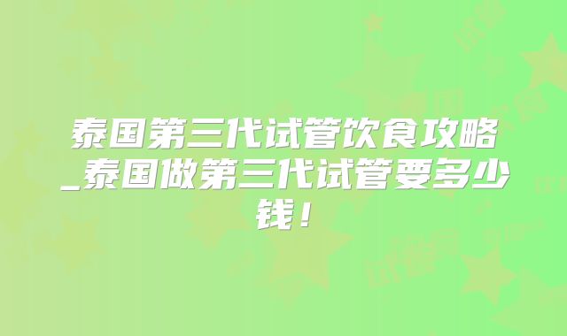 泰国第三代试管饮食攻略_泰国做第三代试管要多少钱！